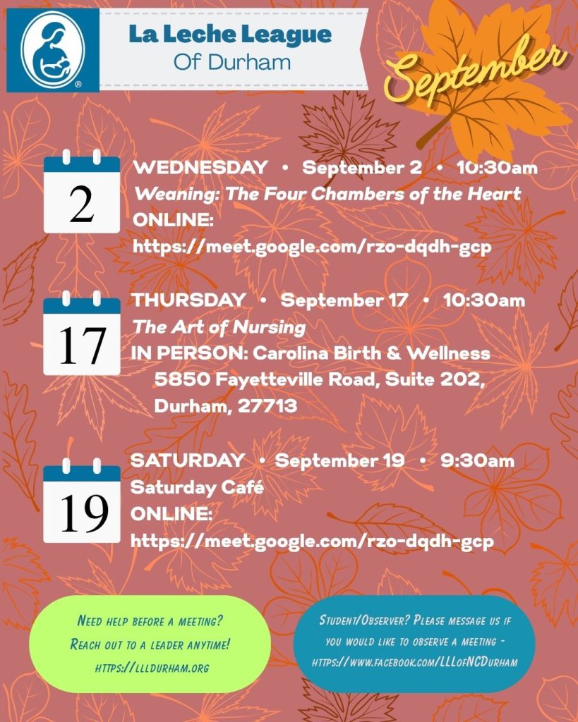 La Leche League of Durham logo and text for September: WEDNESDAY • September 2 • 10:30am-12pm
Weaning: The Four Chambers of the Heart
ONLINE: https://meet.google.com/rzo-dqdh-gcp
THURSDAY • September 17 • 10:30am
The Art of Nursing
IN PERSON: Carolina Birth & Wellness
5850 Fayetteville Road, Suite 202
Durham, 27713
SATURDAY • September 19 • 9:30am
Saturday Café
ONLINE: https://meet.google.com/rzo-dqdh-gcp 
Need help before a meeting? Reach out to a Leader anytime https://llldurham.org 
Student/Observer? Please message us if you would like to observe a meeting https://www.facebook.com/LLLofNCDurham 